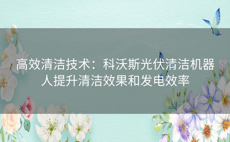 高效清洁技术：科沃斯光伏清洁机器人提升清洁效果和发电效率