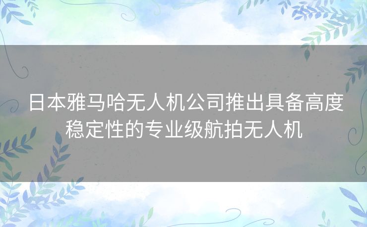 日本雅马哈无人机公司推出具备高度稳定性的专业级航拍无人机