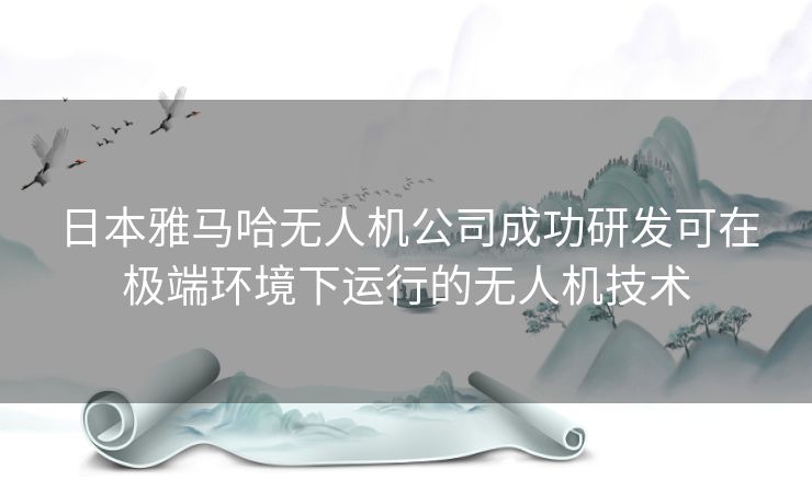 日本雅马哈无人机公司成功研发可在极端环境下运行的无人机技术