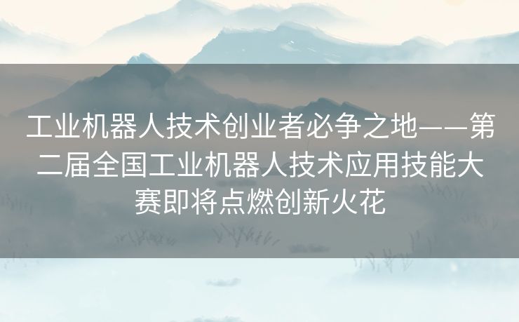 工业机器人技术创业者必争之地——第二届全国工业机器人技术应用技能大赛即将点燃创新火花