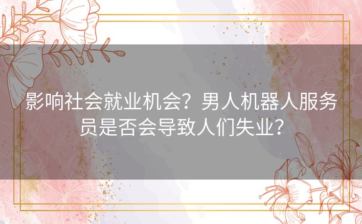 影响社会就业机会？男人机器人服务员是否会导致人们失业？