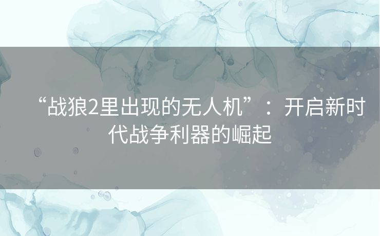 “战狼2里出现的无人机”：开启新时代战争利器的崛起