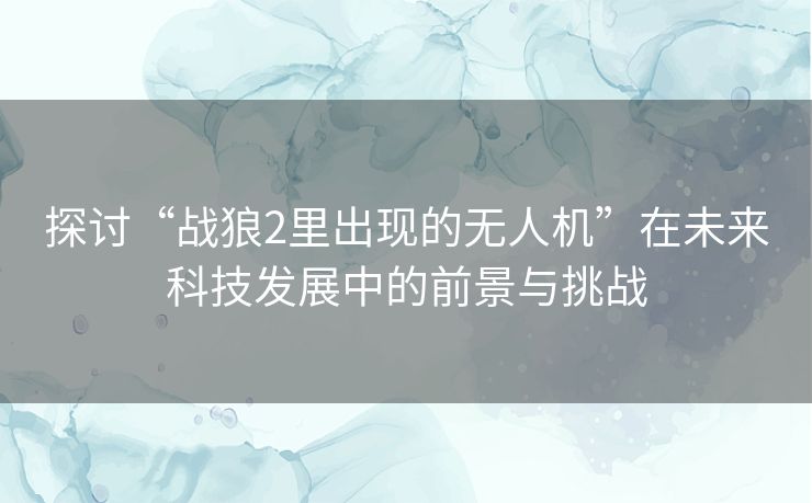 探讨“战狼2里出现的无人机”在未来科技发展中的前景与挑战