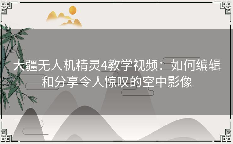 大疆无人机精灵4教学视频：如何编辑和分享令人惊叹的空中影像