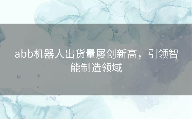 abb机器人出货量屡创新高，引领智能制造领域