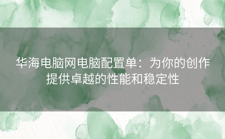 华海电脑网电脑配置单：为你的创作提供卓越的性能和稳定性