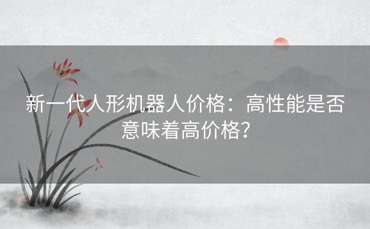 新一代人形机器人价格：高性能是否意味着高价格？