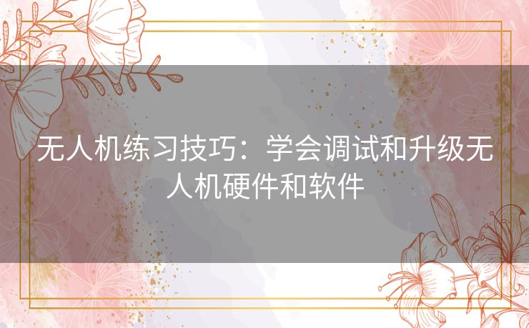 无人机练习技巧：学会调试和升级无人机硬件和软件