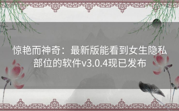 惊艳而神奇：最新版能看到女生隐私部位的软件v3.0.4现已发布