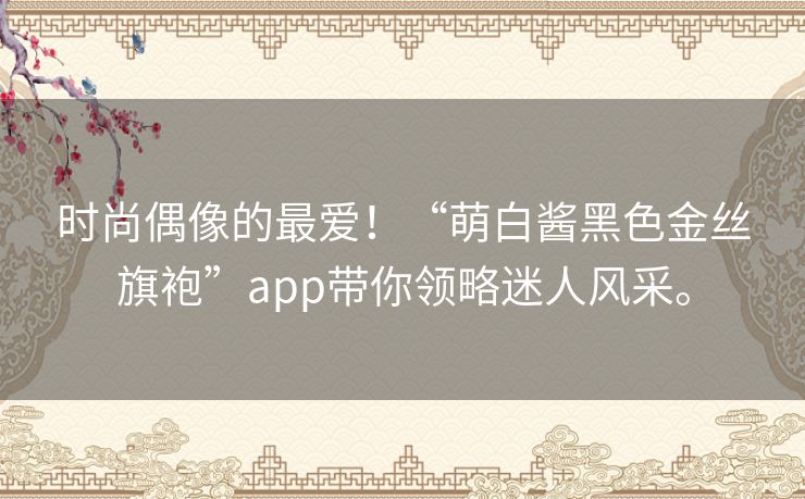 时尚偶像的最爱！“萌白酱黑色金丝旗袍”app带你领略迷人风采。