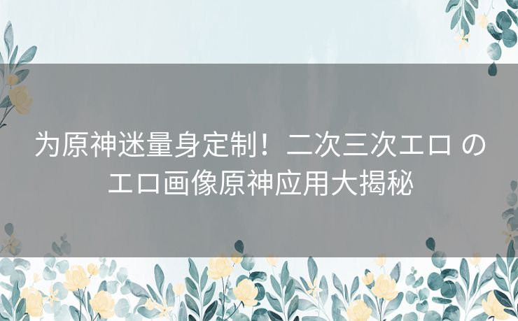 为原神迷量身定制！二次三次エロ のエロ画像原神应用大揭秘