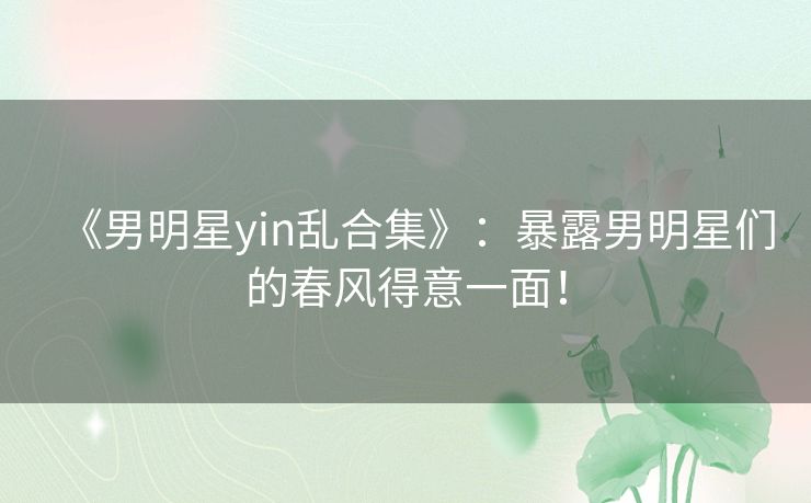 《男明星yin乱合集》：暴露男明星们的春风得意一面！