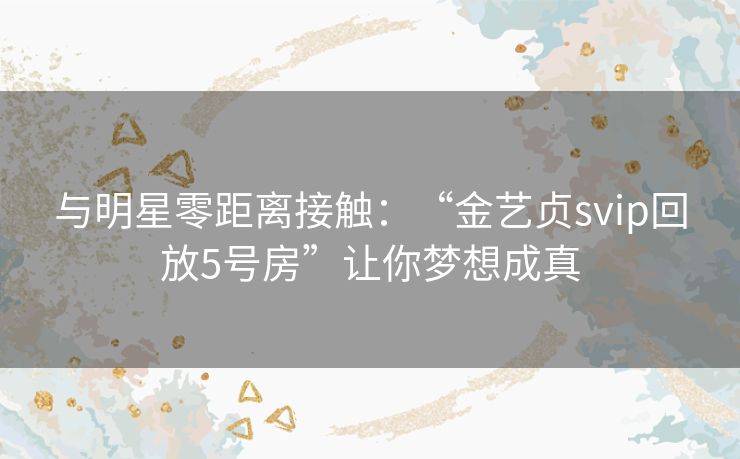 与明星零距离接触：“金艺贞svip回放5号房”让你梦想成真